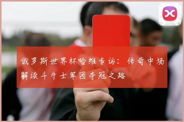 俄罗斯世界杯哈维专访：传奇中场解读斗牛士军团夺冠之路