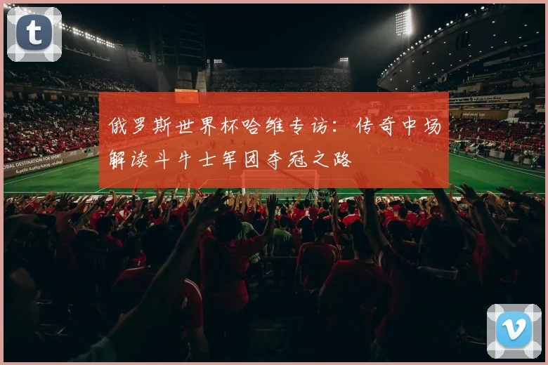 俄罗斯世界杯哈维专访:传奇中场解读斗牛士军团夺冠之路