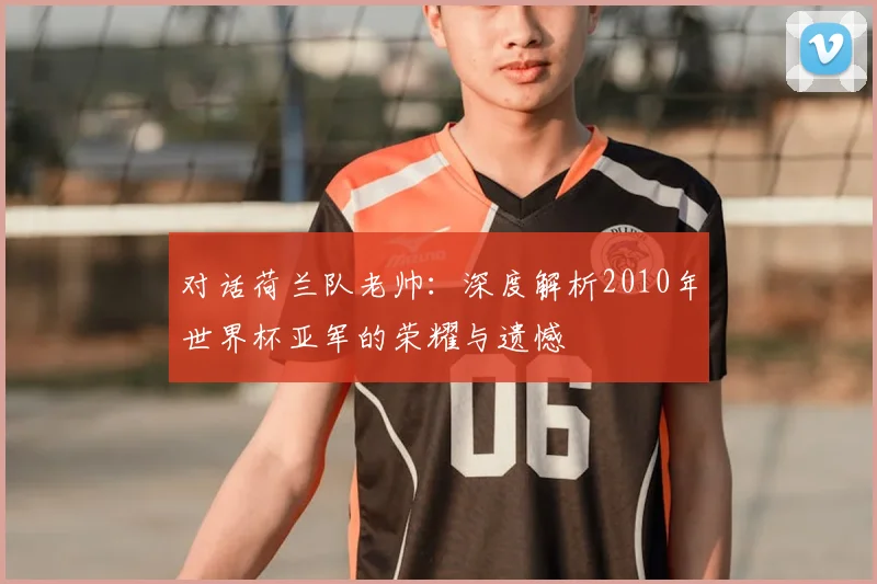 对话荷兰队老帅:深度解析2010年世界杯亚军的荣耀与遗憾