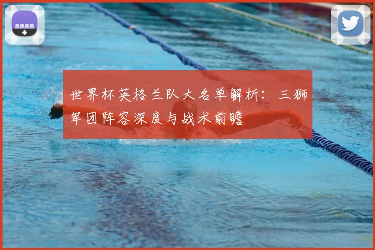 世界杯英格兰队大名单解析:三狮军团阵容深度与战术前瞻