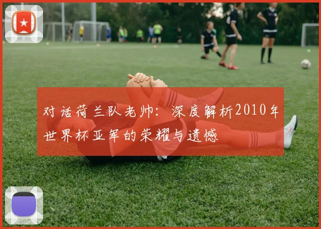 对话荷兰队老帅:深度解析2010年世界杯亚军的荣耀与遗憾