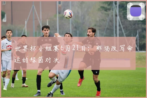 世界杯小组赛6月21日:那场改写命运的绿茵对决