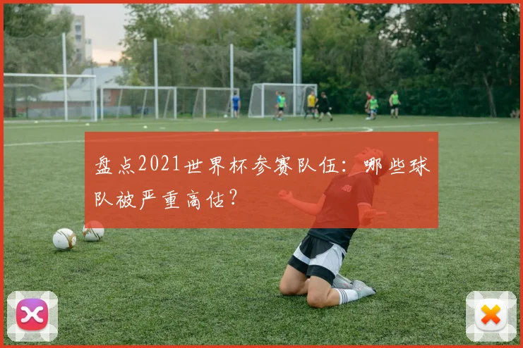 盘点2021世界杯参赛队伍：哪些球队被严重高估？