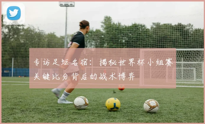 专访足坛名宿：揭秘世界杯小组赛关键比分背后的战术博弈