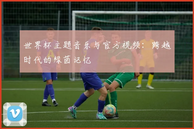 世界杯主题音乐与官方视频：跨越时代的绿茵记忆