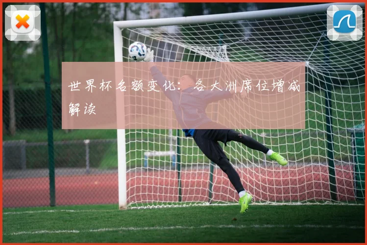 世界杯名额变化：各大洲席位增减解读
