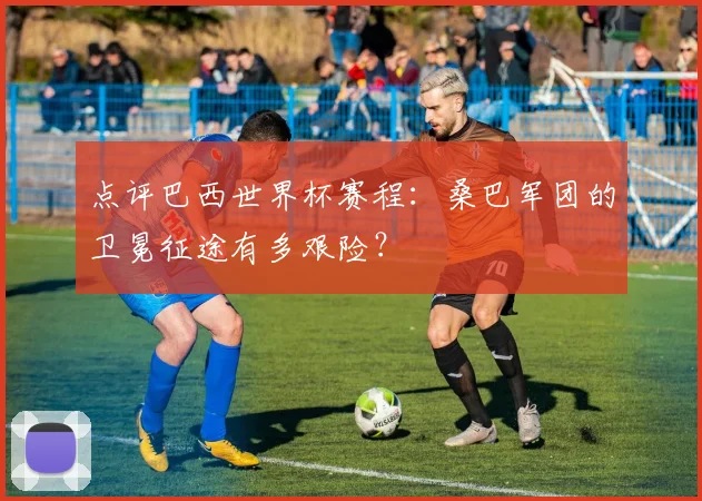 点评巴西世界杯赛程：桑巴军团的卫冕征途有多艰险？