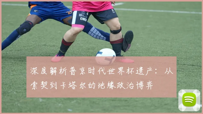 深度解析普京时代世界杯遗产：从索契到卡塔尔的地缘政治博弈